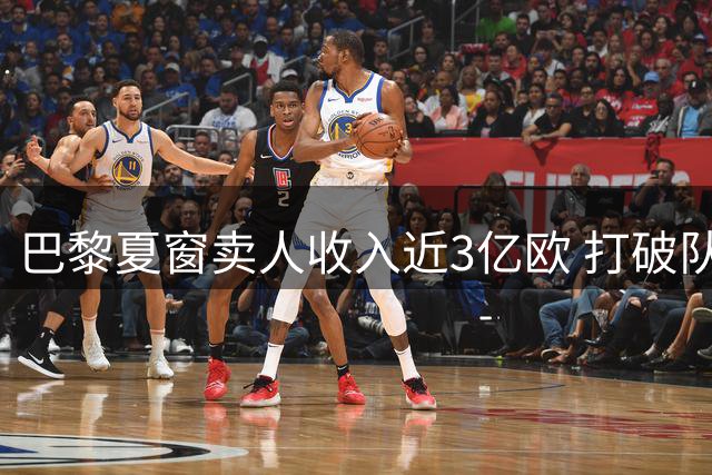 巴黎夏窗卖人收入近3亿欧 打破队史纪录